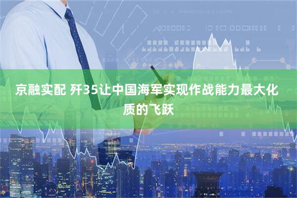 京融实配 歼35让中国海军实现作战能力最大化 质的飞跃