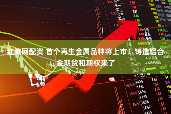 红腾网配资 首个再生金属品种将上市！铸造铝合金期货和期权来了