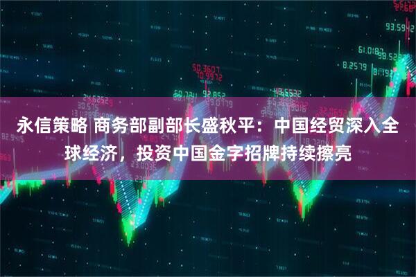 永信策略 商务部副部长盛秋平：中国经贸深入全球经济，投资中国金字招牌持续擦亮