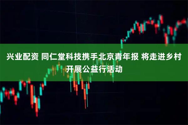 兴业配资 同仁堂科技携手北京青年报 将走进乡村开展公益行活动