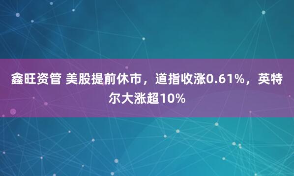 鑫旺资管 美股提前休市，道指收涨0.61%，英特尔大涨超10%