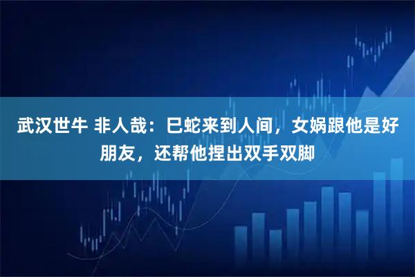 武汉世牛 非人哉：巳蛇来到人间，女娲跟他是好朋友，还帮他捏出双手双脚