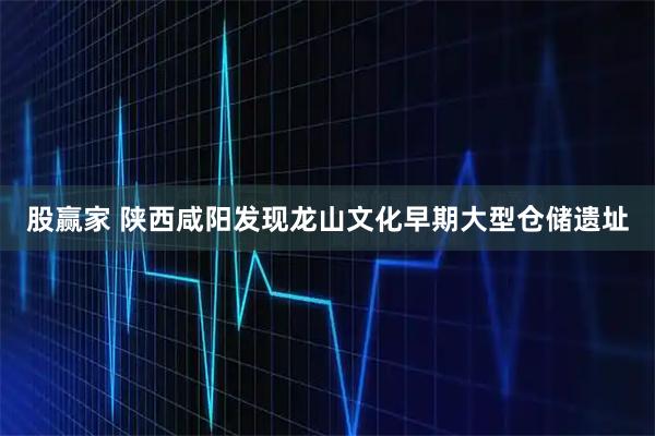 股赢家 陕西咸阳发现龙山文化早期大型仓储遗址