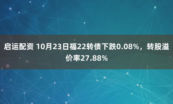 启运配资 10月23日福22转债下跌0.08%，转股溢价率27.88%