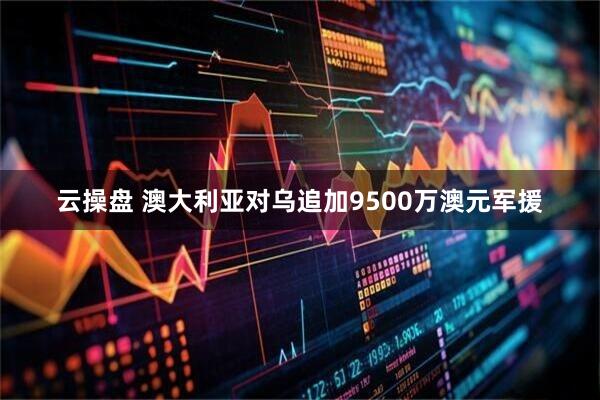 云操盘 澳大利亚对乌追加9500万澳元军援