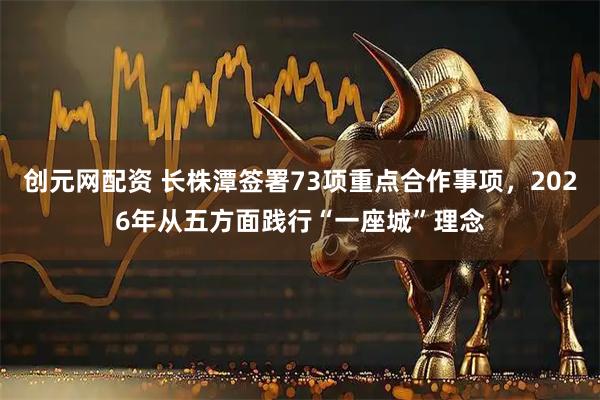 创元网配资 长株潭签署73项重点合作事项，2026年从五方面践行“一座城”理念