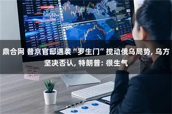 鼎合网 普京官邸遇袭“罗生门”搅动俄乌局势, 乌方坚决否认, 特朗普: 很生气