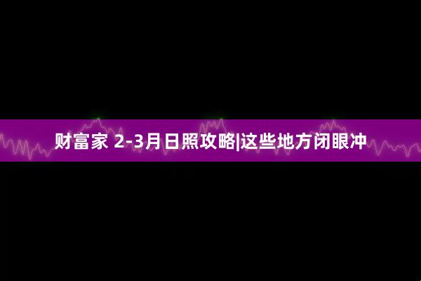 财富家 2-3月日照攻略|这些地方闭眼冲