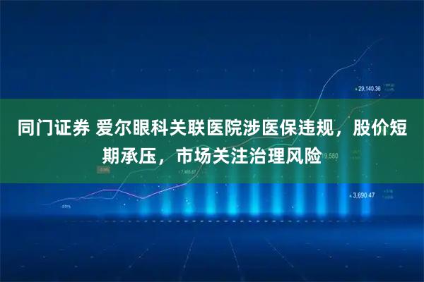 同门证券 爱尔眼科关联医院涉医保违规，股价短期承压，市场关注治理风险